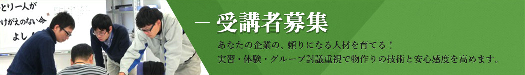 受講者募集 あなたの企業の、頼りになる人材を育てる！ 実習・体験・グループ討議重視で物作りの技術と安心感度を高めます。