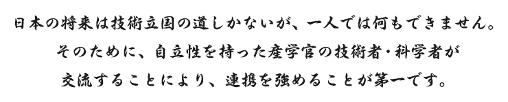 日本の将来は技術立国の道しかないが、一人では何もできません。そのために、自立性を持った産学官の技術者・科学者が交流することにより、連携を強めることが第一です。
